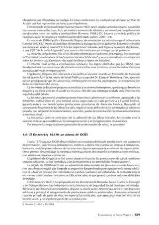 FUNDAMENTOS DE SALUD PÚBLICA | 389
obligatorio que dificultaba las huelgas. En estas condiciones los sindicalistas lanzaron un Plan de
Acción que fue reprimido con dureza por el gobierno.
El ministro de economía Krieger Vasena (marzo 1967) lanzó un plan antiinflacionario, suspendió
las convenciones colectivas, hizo un módico aumento de salarios y un inmediato congelamiento
por dos años junto con tarifas y combustibles (Romero, 1998:235). Esta era parte de la política de
racionalización económica y modernización del Estado (James, 2003:154).
En marzo de 1968 el gráfico Raimundo Ongaro, de orientación socialcristiana ganó la Secretaría
General de la CGT frente al candidato de tendencia dialoguista con el gobierno. Entonces se dividió
la conducción sindical en una “CGT de los Argentinos” liderada por Ongaro y opositora al gobierno,
y una CGT “de la calle Azopardo” que reunía a los sindicatos en diálogo con el gobierno.
La encuesta del gobierno Illia sirvió de antecedente para el gobierno de Onganía. Se constituyó
la “Comisión Coordinadora de los Servicios Sociales Sindicales”, y se encomendó una investigación
sobre los mismos a la Comisión Nacional de Obras y Servicios Sociales6
.
El informe final arribó a conclusiones similares: los logros obtenidos por las OOSS eran
desalentadores, las variaciones de eficiencia entre ellas eran extremas, y la administración no se
ajustaba a técnicas de organización.
El gobierno Onganía dio relevancia a las políticas sociales creando un Ministerio de Bienestar
Social, que incluyó la Secretaría de Salud Pública a cargo del Dr. Ezequiel Holmberg. Éste, apoyado
por un prestigioso grupo de sanitaristas, intentó poner en marcha un programa de reorganización
de las instituciones del sector.
La Secretaría de Estado se propuso racionalizar a un sistema heterogéneo, que otorgaba beneficios
dispares y era ineficiente en el uso de los recursos. Decidió una estrategia fundada en la intervención
reguladora del Estado.
La Secretaría promovió un ordenamiento financiero y administrativo uniforme, agrupando a las
diferentes instituciones en una entidad única organizada en cada provincia y Capital Federal,
garantizando a sus beneficiarios prestaciones prioritarias de Atención Médica. Buscando el
saneamiento financiero de las Obras Sociales, reguló el costo de los servicios contratados al subsector
privado, con la fijación de nomencladores, aranceles, pautas de contratación y normas administrativas
a nivel nacional.
La iniciativa contó en principio con la adhesión de las Obras Sociales, favorecidas con la
sanción de leyes que establecían la homogeneización y el congelamiento de aranceles.
Por su parte las organizaciones gremiales de profesionales de salud, se opusieron.
1.4.- El Decreto-Ley 18.610: un sistema de OOSS
Hacia 1970 algunas OOSS desarrollaban una estrategia directa de prestaciones con sanatorios
de internación, policlínicos ambulatorios, médicos a domicilio y farmacias propias. Ferroviarios,
bancarios, metalúrgicos y obreros de la carne eran algunos ejemplos de esta forma de organización.
Otros gremios desarrollaban la estrategia indirecta a través de convenios con federaciones médicas,
con sanatorios privados y farmacias.
El gobierno de Onganía se fijó como objetivo financiar las prestaciones de salud, mediante
seguros solidarios, lo que contribuía a un acercamiento a los gremialistas “negociadores”.
La década de 1960 finalizó con un subsector de obras sociales en pleno crecimiento financiero;
con un subsector estatal que luego de su expansión fue perdiendo participación en la oferta total; y
con el subsector privado que enfrentaba un cambio cualitativo en la demanda, la demanda directa
era menor y mayores los contratos con Obras Sociales, lo que generó cambios en las modalidades
de trabajo.
El Decreto-Ley 18.610 fue preparado en los Ministerios de Bienestar Social (Carlos A. Consigli)
y de Trabajo (Rubens San Sebastián) y en la Secretaría de Seguridad Social (Santiago de Estrada).
Reconoció las Obras Sociales existentes, dispuso su clasificación, determinó aportes y contribuciones
mínimas y priorizó el otorgamiento de prestaciones médico asistenciales. Asimismo admitió el
carácter privado de parte de ellas, en especial las sindicales, que agrupaban más del 50% de los
beneficiarios, y no legisló respecto de su conducción.
6 Decretos 2318/67 y 17230/68.
 