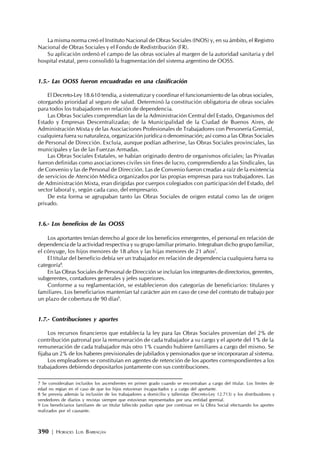 390 | HORACIO LUIS BARRAGÁN
La misma norma creó el Instituto Nacional de Obras Sociales (INOS) y, en su ámbito, el Registro
Nacional de Obras Sociales y el Fondo de Redistribución (FR).
Su aplicación ordenó el campo de las obras sociales al margen de la autoridad sanitaria y del
hospital estatal, pero consolidó la fragmentación del sistema argentino de OOSS.
1.5.- Las OOSS fueron encuadradas en una clasificación
El Decreto-Ley 18.610 tendía, a sistematizar y coordinar el funcionamiento de las obras sociales,
otorgando prioridad al seguro de salud. Determinó la constitución obligatoria de obras sociales
para todos los trabajadores en relación de dependencia.
Las Obras Sociales comprendían las de la Administración Central del Estado, Organismos del
Estado y Empresas Descentralizadas; de la Municipalidad de la Ciudad de Buenos Aires, de
Administración Mixta y de las Asociaciones Profesionales de Trabajadores con Personería Gremial,
cualquiera fuera su naturaleza, organización jurídica o denominación; así como a las Obras Sociales
de Personal de Dirección. Excluía, aunque podían adherirse, las Obras Sociales provinciales, las
municipales y las de las Fuerzas Armadas.
Las Obras Sociales Estatales, se habían originado dentro de organismos oficiales; las Privadas
fueron definidas como asociaciones civiles sin fines de lucro, comprendiendo a las Sindicales, las
de Convenio y las de Personal de Dirección. Las de Convenio fueron creadas a raíz de la existencia
de servicios de Atención Médica organizados por las propias empresas para sus trabajadores. Las
de Administración Mixta, eran dirigidas por cuerpos colegiados con participación del Estado, del
sector laboral y, según cada caso, del empresario.
De esta forma se agrupaban tanto las Obras Sociales de origen estatal como las de origen
privado.
1.6.- Los beneficios de las OOSS
Los aportantes tenían derecho al goce de los beneficios emergentes, el personal en relación de
dependencia de la actividad respectiva y su grupo familiar primario. Integraban dicho grupo familiar,
el cónyuge, los hijos menores de 18 años y las hijas menores de 21 años7
.
El titular del beneficio debía ser un trabajador en relación de dependencia cualquiera fuera su
categoría8
.
En las Obras Sociales de Personal de Dirección se incluían los integrantes de directorios, gerentes,
subgerentes, contadores generales y jefes superiores.
Conforme a su reglamentación, se establecieron dos categorías de beneficiarios: titulares y
familiares. Los beneficiarios mantenían tal carácter aún en caso de cese del contrato de trabajo por
un plazo de cobertura de 90 días9
.
1.7.- Contribuciones y aportes
Los recursos financieros que establecía la ley para las Obras Sociales provenían del 2% de
contribución patronal por la remuneración de cada trabajador a su cargo y el aporte del 1% de la
remuneración de cada trabajador más otro 1% cuando hubiere familiares a cargo del mismo. Se
fijaba un 2% de los haberes previsionales de jubilados y pensionados que se incorporaran al sistema.
Los empleadores se constituían en agentes de retención de los aportes correspondientes a los
trabajadores debiendo depositarlos juntamente con sus contribuciones.
7 Se consideraban incluidos los ascendientes en primer grado cuando se encontraban a cargo del titular. Los límites de
edad no regían en el caso de que los hijos estuvieran incapacitados y a cargo del aportante.
8 Se preveía además la inclusión de los trabajadores a domicilio y talleristas (Decreto-Ley 12.713) y los distribuidores y
vendedores de diarios y revistas siempre que estuvieran representados por una entidad gremial.
9 Los beneficiarios familiares de un titular fallecido podían optar por continuar en la Obra Social efectuando los aportes
realizados por el causante.
 