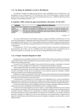 FUNDAMENTOS DE SALUD PÚBLICA | 393
1.11.- Las formas de retribución a la AM se diversificaron
La tradición reconocía el pago por prestación como modalidad única de retribución a los
prestadores. En vez el Decreto-Ley 19.710 (marzo de 1972) con el fin de lograr “el mejor nivel (de
prestaciones) al menor costo y máximo aprovechamiento de recursos”, estableció diferentes formas
de pago a los prestadores [Cuadro 1.11].
R. Argentina. OOSS. Formas de pago de prestaciones. Decreto-ley 19.710 (1972)
Cuadro 1.11
Así como el Decreto-Ley 18.610 había creado un registro de OOSS, el Decreto-Ley 19.710
creó uno de prestadores. Habiendo sido dictada al tiempo de la creación de los hospitales estatales
de autogestión (Decreto-Ley 19.337) estos podían requerir a las OOSS el pago por prestaciones a
los beneficiarios que atendían. Esta apertura generó un conflicto con las instituciones profesionales
y sanatoriales.
El Decreto-Ley 19.710 creó también una Comisión Paritaria Nacional conformada por
representantes de la CGT y de las confederaciones de prestadores bajo la presidencia de un
funcionario público y sometidas sus conclusiones al laudo del Ministerio de Trabajo.
1.12.- El Seguro Nacional Integrado de Salud
Durante la tercera presidencia de Perón (1973-1974) la reforma del sector salud se instrumentó
a través del Sistema Nacional Integrado de Salud (SNIS), proyecto a cargo del Secretario de Salud
Pública Doctor Domingo Liotta.
En junio de 1973 Liotta hizo público el proyecto de reforma sanitaria. Analizaba la situación
del sector, se refería al órgano de conducción, y a la financiación del futuro sistema.
Liotta señaló el desorden en la organización y distribución hospitalaria, el descreimiento entre
los integrantes del equipo de salud, los magros resultados obtenidos en la protección de los grupos
sociales vulnerables, la falta de acceso igualitario a una medicina dispar en cantidad y calidad,
entre otros aspectos de la realidad sanitaria del país.
Proponía la conducción normativa, financiera y administrativa del Sistema Nacional Integrado
de Salud como responsabilidad directa del Estado. Se constituía un Consejo Nacional de Salud con
participación de los distintos actores del sector.
La financiación se sustentaría en los principios de solidaridad social y justicia distributiva.
Liotta proponía aumentar los presupuestos estatales para salud con fondos de rentas generales y
reordenar los recursos de otros sectores para conformar un Fondo Financiero Sanitario Nacional.
Finalmente, organizaba una Carrera Médica Nacional y otra para el equipo profesional y técnico:
ingreso por concurso, estabilidad, posibilidad de ascenso y retribución justa.
La reacción ante este programa no se hizo esperar, y Liotta debió enfrentarse con los escollos
de los intereses sectoriales. Si bien el Secretario no lo explicitó, se deducía que la infraestructura de
las Obras Sociales sindicales sería incorporada al sistema proyectado. Así, los representantes
sindicales gestionaron ante los legisladores la excepción de sus OOSS en ese sistema. Sostenían
que éstas cumplían sus objetivos, y que el nuevo proyecto no los garantizaban. Argüían que el
subsector estatal tenía un desarrollo precario que le impediría integrarse con el privado y con las
Obras Sociales.
FORMAS CARACTERÍSTICA PRINCIPAL
Remuneración fija Sueldo con o sin bonificaciones
Cápita Número de inscriptos en prestadores de 1° nivel por un valor por inscripto en $
Cartera fija Número de inscriptos en prestadores de 2° nivel por un valor por inscripto en $
Prestación Un valor por cada acto profesional, cada insumo médico y día de internación
Mixtas Combinación de las anteriores
 