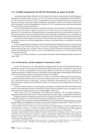 394 | HORACIO LUIS BARRAGÁN
1.13.- El debate parlamentario del SNIS fue determinado por grupos de presión
La propuesta que llegó a debatirse en el Congreso fue fruto de negociaciones entre los grupos
de presión, tomando forma las Leyes 20.748, del Sistema Nacional Integrado de Salud (SNIS) y
20.749, de Carrera Sanitaria (1974). La representación oficialista admitió que por la puja de los
sectores de interés, el proyecto llegaba a Diputados con grandes modificaciones (Diarios de sesiones
de la Honorable Cámara de Diputados de la Nación: 1413). La representación radical aún adhiriendo
a los principios se opuso al proyecto11
.
La ley 20.748 declaraba la salud como derecho de todos y enunciaba que “al Estado le competía
actuar como financiador y garante económico en la dirección de un sistema que será único e
igualitario”. El principio de solidaridad mutual era reemplazado por el de solidaridad nacional. La
ley era de aplicación sólo en Capital Federal, Tierra del Fuego y dependencias. Se invitaba a las
jurisdicciones provinciales, universidades y subsector privado a incorporarse por medio de convenios.
El Consejo Federal, órgano de conducción del sistema, debía impartir las directivas de acuerdo
a la política nacional, crear áreas programáticas, evaluar su funcionamiento y a coordinar los recursos
disponibles.
La ley, aunque distó en aspectos sustanciales del proyecto original, provocó el rechazo de las
Obras Sociales, del subsector privado y otros actores del sistema, siendo solamente adoptada por
las provincias de San Luis, La Rioja, Chaco y Formosa. El SNIS (Diarios de sesiones de la Honorable
Cámara de Diputados de la Nación: 1424), se fue debilitando hasta que en 1977 desapareció del
presupuesto nacional.
En marzo de 1976 se produjo un nuevo golpe de estado, manteniéndose el gobierno de facto
hasta 1983.
1.14.- El Decreto-Ley 22.269 reemplazó al decreto-ley 18.610
En 1977, el Decreto-Ley 21.640 suspendió la obligación de utilizar el Fondo de Redistribución
del INOS en forma exclusiva para el sostenimiento de las obras sociales. Aumentó los ingresos del
FR con el 10% de la recaudación mensual de las OOSS y el 50% de los recursos especiales de
cualquier naturaleza y determinó que su orientación estaría dada según las prioridades del Ministerio
de Acción Social para efectores o programas de Atención Médica.
En octubre de 1978, por el Decreto-Ley 21.883, se transfirieron establecimientos nacionales a
la Municipalidad de Buenos Aires y a distintos estados provinciales. Esta medida, aunque fundada
en la descentralización hospitalaria, provocó desajustes presupuestarios que afectaron el
funcionamiento integral de los gobiernos locales, al no preverse una transferencia de recursos
financieros.
El área de Salud se mantuvo como Secretaría de Estado en el ámbito del Ministerio de Bienestar
Social y fue designado interventor del INOS el Capitán de Navío Roberto Ulloa cuya gestión, en el
marco de la circunstancia política, es rescatable (Mera, 1994:252).
Ulloa (Ulloa, 1977:23) consideraba a las OOSS como “gestoras” de los fondos solidarios y
organizadoras de la demanda hacia el componente prestador, lo que exigía su independencia financiera.
Proponía modificar la legislación para definir la naturaleza jurídica de las OOSS con personería
y gobierno propios así como el carácter exclusivo y público de sus fondos.
A fines de 1976 expresaba la dificultad del INOS, que no obstante su potestad legal, no podía
agrupar OOSS, ya en población o recursos, en razón de “connotaciones gremiales” (Ulloa, 1977:31)12
.
11 Dijo el diputado Nosiglia: “Porque una estructura administrativa, por frondosa que sea, no satisface la necesidad de una
política sanitaria, y menos aún si esa estructura se obtiene creando un sistema integrado que no es integrado, que busca
una medicina única e igualitaria y entroniza la desigualdad” (Diarios de sesiones de la Honorable Cámara de Diputados de
la Nación: 1422). Otro parlamentario calculaba que la estructura proyectada alcanzaba a 720 directivos.
El diputado Falabella hablando del hospital Rawson de Buenos Aires dijo: “Ya no solamente le piden al enfermo que lleve
el remedio, no sólo le dicen que lleve la sábana y si quiere ser operado debe comprar el bisturí (risas) sino que además le
piden que lleve un papel, porque los médicos que atienden en el Rawson hoy, 6 de agosto de 1974, no tienen papel para
extender una receta” (Diarios de sesiones de la Honorable Cámara de Diputados de la Nación: 1432). Con lo que exhibía
las dificultades del subsector estatal.
12 El estudio de 280 OOSS gremiales indicaba que había 111 de menos de 5.000 beneficiarios, 93 de entre 5.001 y
50.000, 18 de entre 50.001 y 100.000 y sólo 18 de más de 100.000 beneficiarios (Ulloa, 1977:31).
 