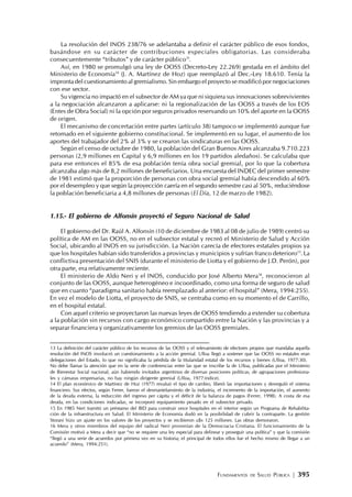 FUNDAMENTOS DE SALUD PÚBLICA | 395
La resolución del INOS 238/76 se adelantaba a definir el carácter público de esos fondos,
basándose en su carácter de contribuciones especiales obligatorias. Las consideraba
consecuentemente “tributos” y de carácter público13
.
Así, en 1980 se promulgó una ley de OOSS (Decreto-Ley 22.269) gestada en el ámbito del
Ministerio de Economía14
(J. A. Martínez de Hoz) que reemplazó al Dec.-Ley 18.610. Tenía la
impronta del cuestionamiento al gremialismo. Sin embargo el proyecto se modificó por negociaciones
con ese sector.
Su vigencia no impactó en el subsector de AM ya que ni siquiera sus innovaciones sobrevivientes
a la negociación alcanzaron a aplicarse: ni la regionalización de las OOSS a través de los EOS
(Entes de Obra Social) ni la opción por seguros privados reservando un 10% del aporte en la OOSS
de origen.
El mecanismo de concertación entre partes (artículo 38) tampoco se implementó aunque fue
retomado en el siguiente gobierno constitucional. Se implementó en su lugar, el aumento de los
aportes del trabajador del 2% al 3% y se crearon las sindicaturas en las OOSS.
Según el censo de octubre de 1980, la población del Gran Buenos Aires alcanzaba 9.710.223
personas (2,9 millones en Capital y 6,9 millones en los 19 partidos aledaños). Se calculaba que
para ese entonces el 85% de esa población tenía obra social gremial, por lo que la cobertura
alcanzaba algo más de 8,2 millones de beneficiarios. Una encuesta del INDEC del primer semestre
de 1981 estimó que la proporción de personas con obra social gremial había descendido al 60%
por el desempleo y que según la proyección caería en el segundo semestre casi al 50%, reduciéndose
la población beneficiaria a 4,8 millones de personas (El Día, 12 de marzo de 1982).
1.15.- El gobierno de Alfonsín proyectó el Seguro Nacional de Salud
El gobierno del Dr. Raúl A. Alfonsín (10 de diciembre de 1983 al 08 de julio de 1989) centró su
política de AM en las OOSS, no en el subsector estatal y recreó el Ministerio de Salud y Acción
Social, ubicando al INOS en su jurisdicción. La Nación carecía de efectores estatales propios ya
que los hospitales habían sido transferidos a provincias y municipios y sufrían franco deterioro15
. La
conflictiva presentación del SNIS (durante el ministerio de Liotta y el gobierno de J.D. Perón), por
otra parte, era relativamente reciente.
El ministerio de Aldo Neri y el INOS, conducido por José Alberto Mera16
, reconocieron al
conjunto de las OOSS, aunque heterogéneo e incoordinado, como una forma de seguro de salud
que en cuanto “paradigma sanitario había reemplazado al anterior: el hospital” (Mera, 1994:255).
En vez el modelo de Liotta, el proyecto de SNIS, se centraba como en su momento el de Carrillo,
en el hospital estatal.
Con aquel criterio se proyectaron las nuevas leyes de OOSS tendiendo a extender su cobertura
a la población sin recursos con cargo económico compartido entre la Nación y las provincias y a
separar financiera y organizativamente los gremios de las OOSS gremiales.
13 La definición del carácter público de los recursos de las OOSS y el relevamiento de efectores propios que mandaba aquella
resolución del INOS involucró un cuestionamiento a la acción gremial. Ulloa llegó a sostener que las OOSS no estatales eran
delegaciones del Estado, lo que no significaba la pérdida de la titularidad estatal de los recursos y bienes (Ulloa, 1977:30).
No debe llamar la atención que en la serie de conferencias entre las que se inscribe la de Ulloa, publicadas por el Ministerio
de Bienestar Social nacional, aún habiendo invitados argentinos de diversas posiciones políticas, de agrupaciones profesiona-
les y cámaras empresarias, no hay ningún dirigente gremial (Ulloa, 1977:índice).
14 El plan económico de Martínez de Hoz (1977) revaluó el tipo de cambio, liberó las importaciones y desreguló el sistema
financiero. Sus efectos, según Ferrer, fueron el desmantelamiento de la industria, el incremento de la importación, el aumento
de la deuda externa, la reducción del ingreso per cápita y el déficit de la balanza de pagos (Ferrer, 1998). A costa de esa
deuda, en las condiciones indicadas, se incorporó equipamiento pesado en el subsector privado.
15 En 1985 Neri tramitó un préstamo del BID para construir once hospitales en el interior según un Programa de Rehabilita-
ción de la infraestructura en Salud. El Ministerio de Economía dudó en la posibilidad de cubrir la contraparte. La gestión
Storani hizo un ajuste en los valores de los proyectos y se recibieron u$s 125 millones. Las obras demoraron.
16 Mera y otros miembros del equipo del radical Neri provenían de la Democracia Cristiana. El funcionamiento de la
Comisión motivó a Mera a decir que “no se requiere una ley especial para delinear y proseguir una política” y que la comisión
“llegó a una serie de acuerdos por primera vez en su historia; el principal de todos ellos fue el hecho mismo de llegar a un
acuerdo” (Mera, 1994:251).
 