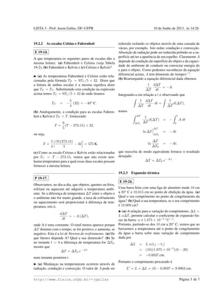 LISTA 3 - Prof. Jason Gallas, DF–UFPB 10 de Junho de 2013, `as 14:26
19.2.2 As escalas Celsius e Fahrenheit
E 19-14.
A que temperatura os seguintes pares de escalas d˜ao a
mesma leitura: (a) Fahrenheit e Celsius (veja Tabela
19-2), (b) Fahrenheit e Kelvin e (c) Celsius e Kelvin?
(a) As temperaturas Fahrenheit e Celsius est˜ao rela-
cionadas pela f´ormula TF = 9TC/5 + 32. Dizer que
a leitura de ambas escalas ´e a mesma signiﬁca dizer
que TF = TC. Substituindo esta condic¸˜ao na express˜ao
acima temos TC = 9TC/5 + 32 de onde tiramos
TC = −
5
4
(32) = −40o
C.
(b) Analogamente, a condic¸˜ao para as escalas Fahren-
heit e Kelvin ´e TF = T, fornecendo
T =
9
5
(T − 273.15) + 32,
ou seja,
T =
5
4
(9)(273.15)
5
− 32 = 575 K.
(c) Como as escala Celsius e Kelvin est˜ao relacionadas
por TC = T − 273.15, vemos que n˜ao existe nen-
huma temperatura para a qual essas duas escalas possam
fornecer a mesma leitura.
P 19-17.
Observamos, no dia-a-dia, que objetos, quentes ou frios,
esfriam ou aquecem at´e adquirir a temperatura ambi-
ente. Se a diferenc¸a de temperatura ∆T entre o objeto e
o ambiente n˜ao for muito grande, a taxa de esfriamento
ou aquecimento ser´a proporcional `a diferenc¸a de tem-
peratura, isto ´e,
d∆T
dt
= − A (∆T),
onde A ´e uma constante. O sinal menos aparece porque
∆T diminui com o tempo, se for positivo, e aumenta, se
negativo. Esta ´e a lei de Newton do resfriamento. (a) De
que fatores depende A? Qual a sua dimens˜ao? (b) Se
no instante t = 0 a diferenc¸a de temperatura for ∆T0,
mostre que
∆T = ∆T0 e− A t
num instante posterior t.
(a) Mudanc¸as na temperaturam ocorrem atrav´es de
radiac¸˜ao, conduc¸˜ao e convecc¸˜ao. O valor de A pode ser
reduzido isolando os objetos atrav´es de uma camada de
v´acuo, por exemplo. Isto reduz conduc¸˜ao e convecc¸˜ao.
Absorc¸˜ao de radiac¸˜ao pode ser reduzida polindo-se a su-
perf´ıcie at´e ter a aparˆencia de um espelho. Claramente A
depende da condic¸˜ao da superf´ıcie do objeto e da capaci-
dade do ambiente de conduzir ou convectar energia do
e para o objeto. Como podemos reconhecer da equac¸˜ao
diferencial acima, A tem dimens˜ao de (tempo)−1
.
(b) Rearranjando a equac¸˜ao diferencial dada obtemos
1
∆T
d∆T
dt
= −A.
Integrando-a em relac¸˜ao a t e observando que
1
∆T
d∆T
dt
dt =
1
∆T
d(∆T),
temos
∆T
∆T0
1
∆T
d(∆T) = −
t
0
A dt
ln ∆T
∆T
∆T0
= −At
ln
∆T
∆T0
= −At,
que reescrita de modo equivalente fornece o resultado
desejado:
∆T = ∆T0 e− A t
.
19.2.3 Expans˜ao t´ermica
E 19-24.
Uma barra feita com uma liga de alum´ınio mede 10 cm
a 20o
C e 10.015 cm no ponto de ebulic¸˜ao da ´agua. (a)
Qual o seu comprimento no ponto de congelamento da
´agua? (b) Qual a sua temperatura, se o seu comprimento
´e 10.009 cm?
(a) A relac¸˜ao para a variac¸˜ao do comprimento, ∆L =
L α∆T, permite calcular o coeﬁciente de expans˜ao lin-
ear da barra: α = 1.875 × 10−5 o
C−1
.
Portanto, partindo-se dos 10 cm a 20o
C, vemos que ao
baixarmos a temperatura at´e o ponto de congelamento
da ´agua a barra sofre uma variac¸˜ao de comprimento
dada por
∆L = L α(tf − ti)
= (10)(1.875 × 10−5
)(0 − 20)
= −0.0037 cm.
Portanto o comprimento procurado ´e
L = L + ∆L = 10 − 0.0037 = 9.9963 cm.
http://www.fisica.ufpb.br/∼jgallas P´agina 3 de 7
 