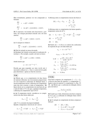 LISTA 3 - Prof. Jason Gallas, DF–UFPB 10 de Junho de 2013, `as 14:26
Mais formalmente, podemos ver isto comparando as
f´ormulas
∆L
L
= α ∆T = 0.0018
∆A
A
= 2α ∆T = (2)(0.0018) = 0.36 %.
(b) A espessura h da moeda varia linearmente e, por-
tanto, sua variac¸˜ao percentual coincide com a do item
anterior:
∆h
h
= α ∆T = 0.0018 = 0.18 %.
(c) A variac¸˜ao no volume ´e:
∆V
V
= 3α∆T = (3)(0.0018) = 0.54 %.
(d) N˜ao h´a variac¸˜ao na massa da moeda.
(e) Qualquer das relac¸˜oes acima pode ser usada para de-
terminar α. Por exemplo, usando a do item (a) temos:
∆d
d
= α∆T = α (100) = 0.0018,
donde tiramos que
α = 18 × 10 −6 o
C−1
.
Perceba que para responder aos itens (a)-(d) n˜ao ´e
necess´ario conhecer-se α. Esta ´e a raz˜ao do livro pedir
para determinar α apenas ao ﬁnal do exerc´ıcio.
P-46.
(a) Mostre que, se os comprimentos de duas barras
de materiais diferentes s˜ao inversamente proporcionais
aos seus respectivos coeﬁcientes de dilatac¸˜ao linear, `a
mesma temperatura inicial, a diferenc¸a em comprimento
entre elas ser´a a mesma, a todas as temperaturas. (b)
Quais devem ser os comprimentos de uma barra de ac¸o
e outra de lat˜ao a 0 o
C, tais que, a qualquer temperatura,
a diferenc¸a de comprimento seja 0.30 m?
(a) `A temperatura inicial, considere-se os compri-
mentos das duas barras dados por:
L1o =
N
α1
e L2o =
N
α2
,
onde N ´e a constante de proporcionalidade.
Quando a temperatura varia de um ∆T, tem-se:
L1 =
N
α1
+ N ∆T e L2 =
N
α2
+ N ∆T
A diferenc¸a entre os comprimentos iniciais das barras ´e:
∆Lo = L1o − L2o =
N
α1
−
N
α2
,
= N
α1 − α2
α1 α2
.
A diferenc¸a entre os comprimentos das barras quando a
temperatura variou de ∆T ´e:
∆L = L1 − L2 =
N
α1
+ N ∆T −
N
α2
− N ∆T
∆L = N
α1 − α2
α1 α2
∆L = ∆Lo
(b) Sendo ∆L = 0, 30 m e os valores dos coeﬁcientes
de expans˜ao do ac¸o e do lat˜ao dados por
αac¸o = 11 × 10−6 o
C−1
e
αlat˜ao = 19 × 10−6 o
C−1
,
0, 30 = N
(19 − 11) × 10−6
2, 09 × 10−10
N = 7, 84 × 10−6
L1o =
7, 84 × 10−6
19 × 10−6
= 0, 4125 m
L2o =
7, 84 × 10−6
11 × 10−6
= 0, 7125 m
∆Lo = 0, 30 m.
P 19-50.
Uma barra composta, de comprimento L = L1 + L2,
´e feita de uma barra de material 1 e comprimento L1,
ligada `a outra de material 2 e comprimento L2 (Fig. 19-
18). (a) Mostre que o coeﬁciente de dilatac¸˜ao efetivo
para esta barra ´e
α =
(α1 L1 + α2 L2)
L
.
(b) Usando ac¸o e lat˜ao, dimensione uma barra composta
de 52.4 cm e o coeﬁciente de dilatac¸˜ao linear efetivo
13 × 10−6 o
C−1
.
(a) A variac¸˜ao no comprimento da barra composta ´e
dada por
∆L = ∆L1 + ∆L2
= L1 α1 ∆T + L2 α2 ∆T
= (L1 α1 + L2 α2) ∆T
http://www.fisica.ufpb.br/∼jgallas P´agina 5 de 7
 