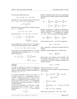 LISTA 3 - Prof. Jason Gallas, DF–UFPB 10 de Junho de 2013, `as 14:26
Por outro lado, tamb´em temos que
∆L = L α ∆T = (L1 + L2) α ∆T.
Igualando-se as duas express˜oes para ∆L obtemos que
L1 α1 + L2 α2 = (L1 + L2) α, ou seja, que
α =
L1 α1 + L2 α2
L
.
(b) Reescrevendo a express˜ao acima e usando o fato que
L2 = L − L1, obtemos
Lα = L1α1 + (L − L1)α2,
que nos da, com α1 = 11 × 10−6
e α2 = 19 × 10−6
,
L1 =
α − α2
α1 − α2
L =
13 − 19
11 − 19
(0.524)
=
(3)(0.524)
4
= 39.3 cm,
onde j´a simpliﬁcamos o fator comum 10−6
que aparece
no numerador e denominador da frac¸˜ao. Finalmente,
L2 = L − L1 = 52.4 − 39.3 = 13.1 cm.
´E claro que este valor tamb´em poderia ter sido obtido
independentemente, subsituindo-se L1 = L−L2 na ex-
press˜ao acima para α:
L2 =
α1 − α
α1 − α2
L =
11 − 13
11 − 19
(0.524)
=
0.524
4
= 13.1 cm.
P 19-54∗
Um cubo de alum´ınio de aresta 20 cm ﬂutua em
merc´urio. Quanto afundar´a o cubo, se a temperatura
subir de 270 para 320 K? O coeﬁciente de dilatac¸˜ao do
merc´urio ´e 1.8 × 10−4
/o
C.
A forc¸a da gravidade no cubo ´e ρAgV , onde V ´e
o volume do cubo e ρA ´e a densidade de massa do
alum´ınio. O empuxo do merc´urio no cubo ´e ρM gAy,
onde ρM ´e a densidade de massa do merc´urio, A ´e a
´area de uma das faces do cubo, e y ´e a profundidade
de submers˜ao, de modo que Ay fornece o volume do
merc´urio deslocado.
O cubo est´a em equil´ıbrio, de modo que a magni-
tude das duas forc¸as ´e o mesmo: ρAgV = ρM gAy.
Substituindo-se V = L3
e A = L2
nesta express˜ao
obtemos
y =
ρA
ρM
L.
Quando a temperatura muda, todas as trˆes quantidades
que aparecem em y tamb´em mudam, sendo tal mudanc¸a
dada por
∆y =
∂y
∂ρA
∆ρA +
∂y
∂ρM
∆ρM +
∂y
∂L
∆L
=
L
ρM
∆ρA −
ρAL
ρ2
M
∆ρM +
ρA
ρM
∆L.
Primeiro, consideremos a mudanc¸a da densidade do
alum´ınio. Suponhamos que uma massa M de alum´ınio
ocupe um volume VA. A densidade sera, portanto,
ρA = M/VA, sendo a variac¸˜ao da densidade dada por
∆ρA =
dρA
dVA
∆VA = −
M
V 2
A
∆VA = −
ρA
VA
∆VA.
Como sabemos que ∆VA = 3αVA∆T, encontramos
∆ρA = −3αρA ∆T,
onde α representa o coeﬁciente de expans˜ao linear do
alum´ınio.
Segundo, de modo an´alogo, para o merc´urio temos
∆ρM = −
ρM
VM
∆VM .
Agora por´em, como tratamos com um l´ıquido e n˜ao
de um s´olido como acima, ∆VM = βVM ∆T, onde
β representa o coeﬁciente de expans˜ao volum´etrica do
merc´urio. Portanto
∆ρM = −βρM ∆T.
Terceiro, temos que ∆L = αL∆T.
Substituindo estes trˆes resultados na express˜ao para ∆y
acima obtemos:
∆y =
L
ρM
(−3αρA∆T) −
ρAL
ρ2
M
(−βρM ∆T)
+
ρA
ρM
(αL∆T)
=
ρA
ρM
L β − 2α ∆T
=
2.7
13.6
(20) 1.8 × 10−4
− (2)(23 × 10−6
) (50)
= 2.66 × 10−2
cm = 0.266 mm,
onde usamos o fato que ∆T = 320 − 270 = 50 K.
http://www.fisica.ufpb.br/∼jgallas P´agina 6 de 7
 