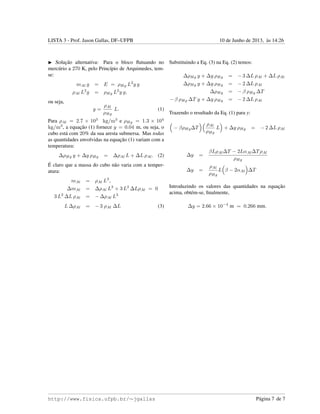 LISTA 3 - Prof. Jason Gallas, DF–UFPB 10 de Junho de 2013, `as 14:26
Soluc¸˜ao alternativa: Para o bloco ﬂutuando no
merc´urio a 270 K, pelo Princ´ıpio de Arquimedes, tem-
se:
mAl g = E = ρHg L2
y g
ρAl L3
g = ρHg L2
y g,
ou seja,
y =
ρAl
ρHg
L. (1)
Para ρAl = 2.7 × 103
kg/m3
e ρHg = 1.3 × 104
kg/m3
, a equac¸˜ao (1) fornece y = 0.04 m, ou seja, o
cubo est´a com 20% da sua aresta submersa. Mas todas
as quantidades envolvidas na equac¸˜ao (1) variam com a
temperatura:
∆ρHg y + ∆y ρHg = ∆ρAl L + ∆L ρAl. (2)
´E claro que a massa do cubo n˜ao varia com a temper-
atura:
mAl = ρAl L3
,
∆mAl = ∆ρAl L3
+ 3 L2
∆LρAl = 0
3 L2
∆L ρAl = − ∆ρAl L3
L ∆ρAl = − 3 ρAl ∆L (3)
Substituindo a Eq. (3) na Eq. (2) temos:
∆ρHg y + ∆y ρHg = − 3 ∆L ρAl + ∆L ρAl
∆ρHg y + ∆y ρHg = − 2 ∆L ρAl
∆ρHg = − β ρHg ∆T
− β ρHg ∆T y + ∆y ρHg = − 2 ∆L ρAl
Trazendo o resultado da Eq. (1) para y:
− βρHg∆T
ρAl
ρHg
L + ∆y ρHg = − 2 ∆L ρAl
∆y =
βLρAl∆T − 2LαAl∆TρAl
ρHg
∆y =
ρAl
ρHg
L β − 2αAl ∆T
Introduzindo os valores das quantidades na equac¸˜ao
acima, obt´em-se, ﬁnalmente,
∆y = 2.66 × 10−4
m = 0.266 mm.
http://www.fisica.ufpb.br/∼jgallas P´agina 7 de 7
 