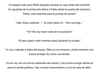 Yo preparo todo para Pablo después cambiar su ropa antes del concierto.
Un ayudante de la producción llama a Pablo desde la puerta del camerino:
“Pablo, todo está listo para la prueba de sonido!”
“Vale. Estoy saliendo...” - él viene hacía mi - “Ven conmigo...”
“Yo? No voy hacer nada en lo escenario!”
“Sí pero quiero verte mientras estoy haciendo la prueba.”
Yo voy a saludar a todos del equipo. Ellos ya me conocen y todos tenemos una
buena amistad. Es como una familia.
Yo me voy con uno de los asistentes del sonido y nos fuimos al lugar dónde se
pone el sonido perfecto. Hay muchos instrumentos y no lo sé nada de ellos.

 