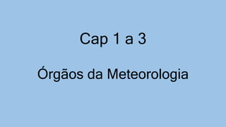 Cap 1 a 3
Órgãos da Meteorologia
 
