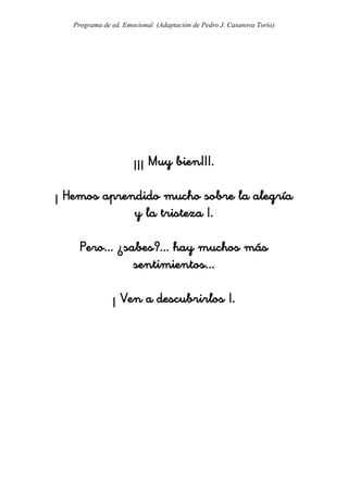 Programa de ed. Emocional (Adaptación de Pedro J. Casanova Torío)




                      ¡¡¡ Muy bien!!!.

¡ Hemos aprendido mucho sobre la alegría
             y la tristeza !.

     Pero... ¿sabes?... hay muchos más
                sentimientos...

               ¡ Ven a descubrirlos !.
 