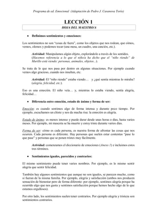 Programa de ed. Emocional (Adaptación de Pedro J. Casanova Torío)


                                 LECCIÓN 1
                               HOJA DEL MAESTRO/A

      Definimos sentimientos y emociones:

Los sentimientos no son “cosas de fuera”, como los objetos que nos rodean, que oímos,
vemos, olemos y podemos tocar (una mesa, un cuadro, una canción, etc.).

       Actividad: Manipulamos algún objeto, explorándolo a través de los sentidos.
       (Hacemos referencia a lo que el niño/a ha dicho que el “niño riendo” de
       Murillo está viendo: personas, animales, objetos...).

Se trata de lo que nos pasa por dentro en algunas situaciones. Por ejemplo cuando
vemos algo gracioso, cuando nos insultan, etc.

       Actividad: El “niño riendo” estaba viendo… y ¿qué sentía mientras lo miraba?
       (alegría, felicidad, etc.).

Eso es una emoción. El niño veía… y, mientras lo estaba viendo, sentía alegría,
felicidad…

      Diferencia entre emoción, estado de ánimo y forma de ser:

Emoción: es cuando sentimos algo de forma intensa y durante poco tiempo. Por
ejemplo, escuchamos un chiste y nos da mucha risa: la emoción es alegría.

Estado de ánimo: es menos intenso y puede durar desde unas horas o días, hasta varios
meses. Por ejemplo, mi mascota se ha muerto y estoy triste durante varios días.

Forma de ser: cómo es cada persona, es nuestra forma de afrontar las cosas que nos
ocurren. Cada persona es diferente. Hay personas que suelen estar contentas “pase lo
que pase” y personas que se ponen tristes muy fácilmente.

       Actividad: comenzamos el diccionario de emociones (Anexo 1) e incluimos estos
       tres términos.

      Sentimientos iguales, parecidos y contrarios:

El mismo sentimiento puede tener varios nombres. Por ejemplo, es lo mismo sentir
alegría que sentir felicidad.

También hay algunos sentimientos que aunque no son iguales, se parecen mucho, como
si fueran de la misma familia. Por ejemplo, alegría y satisfacción (ambos nos producen
sensación de bienestar pero de forma diferente: por ejemplo, sentimos alegría porque ha
ocurrido algo que nos gusta y sentimos satisfacción porque hemos hecho algo de lo que
estamos orgullosos).

Por otro lado, los sentimientos suelen tener contrarios. Por ejemplo alegría y tristeza son
sentimientos contrarios.
 