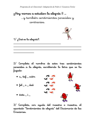 Programa de ed. Emocional (Adaptación de Pedro J. Casanova Torío)


¡¡Hoy vamos a estudiar la alegría !! …
      ...y también sentimientos parecidos y
             contrarios.



1/ ¿Qué es la alegría?.
_____________________________________
_____________________________________________________
_____________________________________________________
________________



2/ Completa el nombre de estos tres sentimientos
parecidos a la alegría, escribiendo la letra que se ha
fugado:

   s_ tisf _ cción

   fel _ c _ dad


   éxta _ i _


3/ Completa, con ayuda del maestro o maestra, el
apartado “Sentimientos de alegría” del Diccionario de las
Emociones.
 