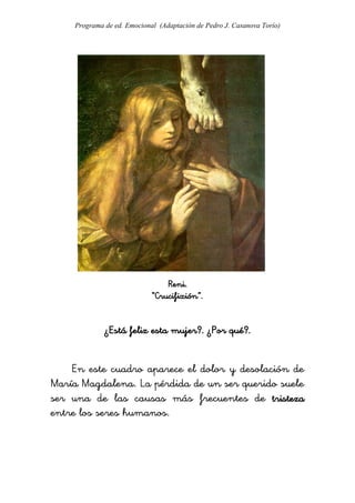 Programa de ed. Emocional (Adaptación de Pedro J. Casanova Torío)




                                Reni.
                            “Crucifixión”.


             ¿Está feliz esta mujer?. ¿Por qué?.


    En este cuadro aparece el dolor y desolación de
María Magdalena. La pérdida de un ser querido suele
ser una de las causas más frecuentes de tristeza
entre los seres humanos.
 