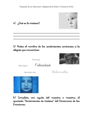 Programa de ed. Emocional (Adaptación de Pedro J. Casanova Torío)




4/ ¿Qué es la tristeza?.


_____________________________________________________
_____________________________________________________
_____________________________________________________


5/ Rodea el nombre de los sentimientos contrarios a la
alegría que encuentres:


                    Tristeza


    Nostalgia           Felicidad
          Satisfacción                      Melancolía




6/ Completa, con ayuda del maestro o maestra, el
apartado “Sentimientos de tristeza” del Diccionario de las
Emociones.
 
