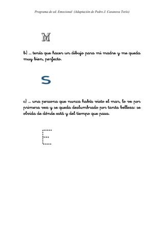 Programa de ed. Emocional (Adaptación de Pedro J. Casanova Torío)




b) … tenía que hacer un dibujo para mi madre y me queda
muy bien, perfecto.




c) … una persona que nunca había visto el mar, lo ve por
primera vez y se queda deslumbrado por tanta belleza: se
olvida de dónde está y del tiempo que pasa.
 