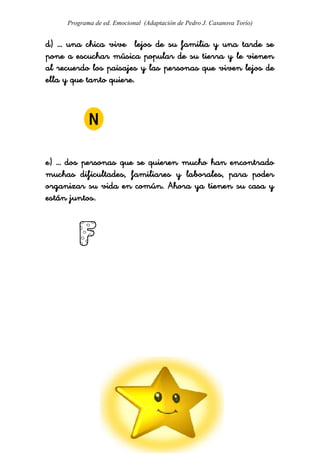Programa de ed. Emocional (Adaptación de Pedro J. Casanova Torío)


d) … una chica vive lejos de su familia y una tarde se
pone a escuchar música popular de su tierra y le vienen
al recuerdo los paisajes y las personas que viven lejos de
ella y que tanto quiere.




e) … dos personas que se quieren mucho han encontrado
muchas dificultades, familiares y laborales, para poder
organizar su vida en común. Ahora ya tienen su casa y
están juntos.
 