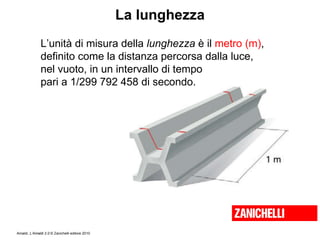 La lunghezza L’unità di misura della  lunghezza  è il  metro (m) ,  definito come la distanza percorsa dalla luce,  nel vuoto, in un intervallo di tempo  pari a 1/299 792 458 di secondo. 