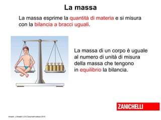 La massa La massa esprime la  quantità di materia  e si misura  con la  bilancia a bracci uguali . La massa di un corpo è uguale  al numero di unità di misura  della massa che tengono  in  equilibrio  la bilancia. 