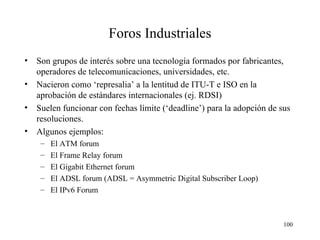 Foros Industriales Son  grupos de interés sobre una tecnología  formados  por  fabricantes,  operadores de telecomunicaciones , universidades, etc. Nacieron como ‘represalia’ a la lentitud de ITU-T e ISO en la aprobación de estándares internacionales (ej. RDSI) Suelen funcionar con fechas límite (‘deadline’) para la adopción de sus resoluciones. Algunos ejemplos: El ATM forum El Frame Relay forum El Gigabit Ethernet forum El ADSL forum (ADSL = Asymmetric Digital Subscriber Loop) El IPv6 Forum 