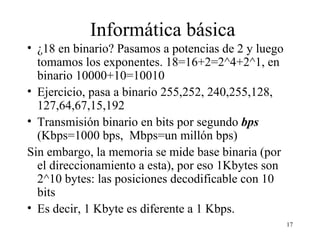 Informática básica ¿18 en binario? Pasamos a potencias de 2 y luego tomamos los exponentes. 18=16+2=2^4+2^1, en binario 10000+10=10010 Ejercicio, pasa a binario 255,252, 240,255,128, 127,64,67,15,192 Transmisión binario en bits por segundo  bps  (Kbps=1000 bps,  Mbps=un millón bps) Sin embargo, la memoria se mide base binaria (por el direccionamiento a esta), por eso 1Kbytes son 2^10 bytes: las posiciones decodificable con 10 bits Es decir, 1 Kbyte es diferente a 1 Kbps. 