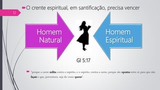 Homem
Natural
Homem
Espiritual
 “porque a carne milita contra o espírito, e o espírito, contra a carne, porque são opostos entre si; para que não
façais o que, porventura, seja do vosso querer”.
Gl 5:17
O crente espiritual, em santificação, precisa vencer
12
 