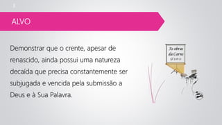 ALVO
Demonstrar que o crente, apesar de
renascido, ainda possui uma natureza
decaída que precisa constantemente ser
subjugada e vencida pela submissão a
Deus e à Sua Palavra.
3
 