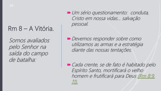 Rm 8 – A Vitória.
Um sério questionamento: conduta,
Cristo em nossa vidas… salvação
pessoal.
Devemos responder sobre como
utilizamos as armas e a estratégia
diante das nossas tentações.
Cada crente, se de fato é habitado pelo
Espírito Santo, mortificará o velho
homem e frutificará para Deus (Rm 8:9,
11).
Somos avaliados
pelo Senhor na
saída do campo
de batalha:
34
 