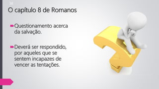 Questionamento acerca
da salvação.
Deverá ser respondido,
por aqueles que se
sentem incapazes de
vencer as tentações.
O capítulo 8 de Romanos
38
 