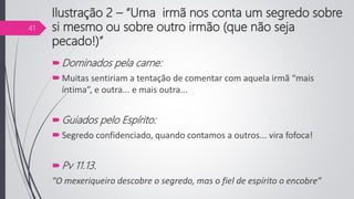 Ilustração 2 – “Uma irmã nos conta um segredo sobre
si mesmo ou sobre outro irmão (que não seja
pecado!)”
Dominados pela carne:
Muitas sentiriam a tentação de comentar com aquela irmã “mais
íntima”, e outra... e mais outra...
Guiados pelo Espírito:
Segredo confidenciado, quando contamos a outros... vira fofoca!
Pv 11.13.
“O mexeriqueiro descobre o segredo, mas o fiel de espírito o encobre”
41
 