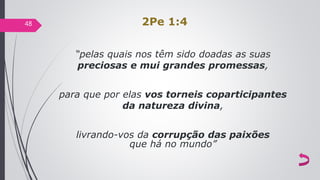 2Pe 1:4
“pelas quais nos têm sido doadas as suas
preciosas e mui grandes promessas,
para que por elas vos torneis coparticipantes
da natureza divina,
livrando-vos da corrupção das paixões
que há no mundo”
48
 
