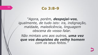 Co 3:8-9
“Agora, porém, despojai-vos,
igualmente, de tudo isto: ira, indignação,
maldade, maledicência, linguagem
obscena do vosso falar.
Não mintais uns aos outros, uma vez
que vos despistes do velho homem
com os seus feitos.”
53
 