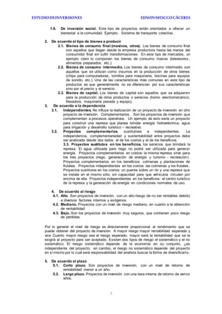 ESTUDIODEINVERSIONES EDWINMESCCOCÁCERES
3
1.6. De inversión social. Este tipo de proyectos están orientados a ofrecer un
bienestar a la comunidad. Ejemplo. Sistema de transporte colectivo.
2. De acuerdo al tipo de bienes a producir
2.1. Bienes de consumo final (masivos, otros). Los bienes de consumo final
son aquellos que llegan desde la empresa productora hasta las manos del
consumidor final sin sufrir transformaciones. En este tipo de mercados, un
ejemplo claro lo componen los bienes de consumo masivo (televisores,
alimentos preparados, etc.).
2.2. Bienes de consumo intermedio. Los bienes de consumo intermedio son
aquellos que se utilizan como insumos en la producción de otros bienes
(chips para computadoras, tornillos para maquinaria, bocinas para equipos
de sonido, etc.). Una de las características más comunes en este tipo de
productos es que generalmente no se diferencian por sus características
sino por el precio y el servicio.
2.3. Bienes de capital. Los bienes de capital son aquellos que se adquieren
para la producción de otros productos o servicios (horno electromecánico,
fresadora, maquinaria pesada y equipo).
3. De acuerdo a la dependencia
3.1. Independientes. No influye la realización de un proyecto de inversión en otro
proyecto de inversión. Complementarios. Son los proyectos de inversión que
complementan a procesos operativos. Un ejemplo de esto sería un proyecto
para construir una represa que planea brindar energía hidroeléctrica, agua
para irrigación y desarrollo turístico – recreativo.
3.2. Proyectos complementarios. sustitutivos e independientes. La
independencia, complementariedad y sustentabilidad entre proyectos debe
ser analizada desde dos lados: el de los costos y el de los beneficios.
3.3. Proyectos sustitutos en los beneficios. los servicios que brindará la
represa. El agua utilizada para riego no podrá ser utilizada para generar
energía. Proyectos complementarios en costos: la misma represa sirve para
los tres proyectos (riego, generación de energía y turismo - recreación).
Proyectos complementarios en los beneficios: colmenas y plantaciones de
frutales. Proyectos independientes en los costos: las colmenas y los frutales.
Proyectos sustitutos en los costos: un puente sobre un río y una represa que
se instale en el mismo sitio, sin capacidad para que vehículos circulen por
encima de ella. Proyectos independientes en los beneficios: el centro turístico
de la represa y la generación de energía en condiciones normales de uso.
4. De acuerdo al riesgo
4.1. Alto. Son proyectos de inversión, con un alto riesgo de no ser rentables debido
a diversos factores internos y exógenos.
4.2. Mediano. Proyectos con un nivel de riesgo mediano, en cuanto a la obtención
de rentabilidad.
4.3. Bajo. Son los proyectos de inversión muy seguros, que contienen poco riesgo
de pérdidas.
Por lo general el nivel de riesgo es directamente proporcional al rendimiento que se
puede obtener del proyecto de inversión. A mayor riesgo mayor rentabilidad esperada y
vice Cuanto mayor riesgo sea el riesgo esperado, mayor será la rentabilidad que se le
exigirá al proyecto para ser aceptado. Existen dos tipos de riesgo el sistemático y el no
sistemático. El riesgo sistemático depende de la economía en su conjunto, ¿es
independiente del proyecto; en cambio, el riesgo no sistemático depende del proyecto
en sí mismo por lo cual será responsabilidad del analista buscar la forma de diversificarlo.
5. De acuerdo al plazo
5.1. Corto plazo. Son proyectos de inversión, con un nivel de retorno de
rentabilidad menor a un año.
5.2. Largo plazo. Proyectos de inversión con una tasa interna de retorno de varios
años.
 