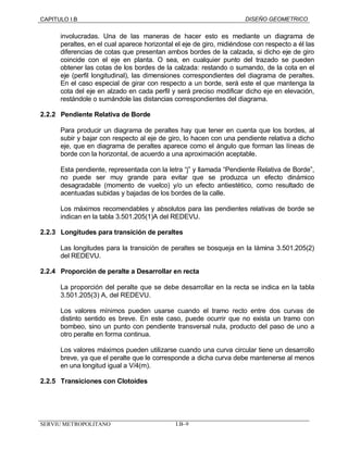 CAPITULO I.B DISEÑO GEOMETRICO 
involucradas. Una de las maneras de hacer esto es mediante un diagrama de 
peraltes, en el cual aparece horizontal el eje de giro, midiéndose con respecto a él las 
diferencias de cotas que presentan ambos bordes de la calzada, si dicho eje de giro 
coincide con el eje en planta. O sea, en cualquier punto del trazado se pueden 
obtener las cotas de los bordes de la calzada: restando o sumando, de la cota en el 
eje (perfil longitudinal), las dimensiones correspondientes del diagrama de peraltes. 
En el caso especial de girar con respecto a un borde, será este el que mantenga la 
cota del eje en alzado en cada perfil y será preciso modificar dicho eje en elevación, 
restándole o sumándole las distancias correspondientes del diagrama. 
2.2.2 Pendiente Relativa de Borde 
Para producir un diagrama de peraltes hay que tener en cuenta que los bordes, al 
subir y bajar con respecto al eje de giro, lo hacen con una pendiente relativa a dicho 
eje, que en diagrama de peraltes aparece como el ángulo que forman las líneas de 
borde con la horizontal, de acuerdo a una aproximación aceptable. 
Esta pendiente, representada con la letra “j” y llamada “Pendiente Relativa de Borde”, 
no puede ser muy grande para evitar que se produzca un efecto dinámico 
desagradable (momento de vuelco) y/o un efecto antiestético, como resultado de 
acentuadas subidas y bajadas de los bordes de la calle. 
Los máximos recomendables y absolutos para las pendientes relativas de borde se 
indican en la tabla 3.501.205(1)A del REDEVU. 
2.2.3 Longitudes para transición de peraltes 
Las longitudes para la transición de peraltes se bosqueja en la lámina 3.501.205(2) 
del REDEVU. 
2.2.4 Proporción de peralte a Desarrollar en recta 
La proporción del peralte que se debe desarrollar en la recta se indica en la tabla 
3.501.205(3) A, del REDEVU. 
Los valores mínimos pueden usarse cuando el tramo recto entre dos curvas de 
distinto sentido es breve. En este caso, puede ocurrir que no exista un tramo con 
bombeo, sino un punto con pendiente transversal nula, producto del paso de uno a 
otro peralte en forma continua. 
Los valores máximos pueden utilizarse cuando una curva circular tiene un desarrollo 
breve, ya que el peralte que le corresponde a dicha curva debe mantenerse al menos 
en una longitud igual a V/4(m). 
2.2.5 Transiciones con Clotoides 
SERVIU METROPOLITANO I.B–9 
 