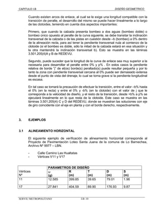 CAPITULO I.B DISEÑO GEOMETRICO 
Cuando existen arcos de enlace, al cual se le exige una longitud compatible con la 
transición de peralte, el desarrollo del mismo se puede hacer linealmente a lo largo 
de las clotoides, teniendo en cuenta dos aspectos importantes: 
Primero, que cuando la calzada presenta bombeo a dos aguas (bombeo doble) o 
bombeo único opuesto al peralte de la curva siguiente, se debe transitar la inclinación 
transversal de la calzada o de las pistas en cuestión desde –b (bombeo) a 0% dentro 
de la alineación recta, para así tener la pendiente transversal nula al comienzo de la 
clotoide (si el bombeo es doble, sólo la mitad de la calzada estará en esa situación y 
la otra mantendrá la inclinación transversal b). Esto se muestra en las láminas 
3.501.205(4)A y B de REDEVU. 
Segundo, puede suceder que la longitud de la curva de enlace sea muy superior a la 
necesaria para desarrollar el peralte entre 0% y p% . En estos casos la pendiente 
relativa de borde “j” de el(os) borde(s) peraltado(s) puede resultar pequeña y por lo 
tanto la zona con pendiente transversal cercana al 0% puede ser demasiado extensa 
desde el punto de vista del drenaje, lo cual se torna grave si la pendiente longitudinal 
es escasa. 
En tal caso se tomará la precaución de efectuar la transición, entre el valor –b% hasta 
el 0% (en la recta) y entre el 0% y -b% (en la clotoide) con el valor de j que le 
corresponde a la velocidad de diseño, y el resto de la transición, desde +b% a p% se 
ejecutará linealmente en lo que resta de la clotoide. Este caso se muestra en las 
láminas 3.501.205(4) C y D del REDEVU, donde se muestran las soluciones con eje 
de giro coincidente con el eje en planta y con el borde derecho, respectivamente. 
3. EJEMPLOS 
3.1 ALINEAMIENTO HORIZONTAL 
El siguiente ejemplo de verificación de alineamiento horizontal corresponde al 
Proyecto de Pavimentación Loteo Santa Juana de la comuna de Lo Barnechea, 
Archivo Nº 9977 – LBN. 
- Calle Camino Las Hualtatas 
- Vértices V11 y V17 
PARAMETROS DE DISEÑO 
Vértices 
Nº 
w 
(g) 
R 
(m) 
T 
(m) 
SERVIU METROPOLITANO I.B–10 
D 
(m) 
S 
(m) 
11 12.585 399.85 39.65 79.01 1.96 
17 27.841 404.59 89.90 176.93 9.87 
 