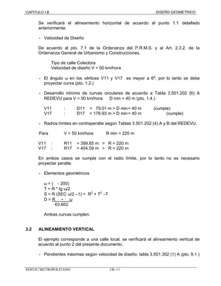CAPITULO I.B DISEÑO GEOMETRICO 
Se verificará el alineamiento horizontal de acuerdo al punto 1.1 detallado 
anteriormente: 
- Velocidad de Diseño 
De acuerdo al pto. 7.1 de la Ordenanza del P.R.M.S. y al Art. 2.3.2. de la 
Ordenanza General de Urbanismo y Construcciones. 
Tipo de calle Colectora 
Velocidad de diseño V = 50 km/hora 
- El ángulo w en los vértices V11 y V17 es mayor a 6g, por lo tanto se debe 
proyectar curva (pto. 1.2.) 
- Desarrollo mínimo de curvas circulares de acuerdo a Tabla 3.501.202 (6) A 
REDEVU para V = 50 km/hora Þ D min = 40 m (pto. 1.4.) 
V11 : D11 = 79 .01 m > D min = 40 m (cumple) 
V17 : D17 = 176.93 m > D min = 40 m (cumple) 
- Radios límites en contraperalte según Tablas 3.501.202 (4) A y B del REDEVU. 
Para V = 50 km/hora R min = 220 m 
V11 : R11 = 399.85 m > R = 220 m 
V17 : R17 = 404.59 m > R = 220 m 
En ambos casos se cumple con el radio límite, por lo tanto no es necesario 
proyectar peralte. 
- Elementos geométricos 
w = (µ - 200) 
T = R * tg w/2 
S = R (SEC w/2 –1) = R2 + T2 –T 
D = R · w 
63.662 
Ambas curvas cumplen. 
3.2 ALINEAMIENTO VERTICAL 
El ejemplo corresponde a una calle local, se verificará el alineamiento vertical de 
acuerdo al punto 2 del presente documento. 
- Pendientes máximas según velocidad de diseño: tabla 3.501.302 (1) A (pto. 9.1.) 
SERVIU METROPOLITANO I.B–11 
 