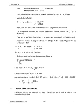 CAPITULO I.B DISEÑO GEOMETRICO 
Para Velocidad de diseño : 30 km/hora 
Pendiente máxima : 12 % 
En nuestro ejemplo la pendiente máxima es i = 0.0528 < 0.012 (cumple) 
- Angulo de deflexión 
q = êi1 – i2êen donde i1 = + 0.0177 
i2 
= - 0.0528 
q = 0.0705 > 0.005; por lo tanto corresponde proyectar curva vertical. 
- Los longitudes mínimas de curvas verticales, deben cumplir 2T > 2/3 V 
(km/hora). 
Para V = 30 km/hora ,T mínimo = 10 m, siendo en este caso T = 15 m (cumple). 
- Parámetro mínimo K según Tabla 3.501.302 (2) A del REDEVU para V = 30 
km/hora k = 150. 
K = 2 T en donde 2 T = 30 m 
q q = 0.0705 
K = 425 > K min = 150 (cumple) 
- Determinación de la cota de rasante en la curva 
CR curva = CR recta ± ¦ 
¦ = X2 
2K 
En el medio de la curva ¦ = Tq = 0.26 m 
4 
CR curva =113.28 – 0.26 = 113.02 m 
A una distancia de 5 m del P.C.V. CR curva = 113.01 + 0.0177 x 5 – 0.03 = 113.07 
¦ = X2 = 52 = 0.03 m 
2K 2 x 425 
3.3 TRANSICIÓN CON PERALTE 
En lámina adjunta se bosqueja un tramo de calzada en el cual se ejecuta una 
transición de peraltes. 
SERVIU METROPOLITANO I.B–12 
 