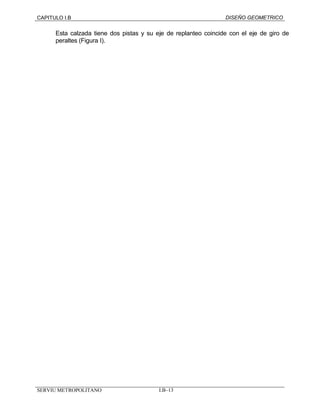 CAPITULO I.B DISEÑO GEOMETRICO 
Esta calzada tiene dos pistas y su eje de replanteo coincide con el eje de giro de 
peraltes (Figura I). 
SERVIU METROPOLITANO I.B–13 
 