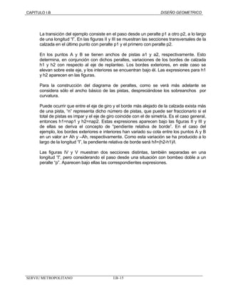 CAPITULO I.B DISEÑO GEOMETRICO 
La transición del ejemplo consiste en el paso desde un peralte p1 a otro p2, a lo largo 
de una longitud “l”. En las figuras II y III se muestran las secciones transversales de la 
calzada en el último punto con peralte p1 y el primero con peralte p2. 
En los puntos A y B se tienen anchos de pistas a1 y a2, respectivamente. Esto 
determina, en conjunción con dichos peraltes, variaciones de los bordes de calzada 
h1 y h2 con respecto al eje de replanteo. Los bordes exteriores, en este caso se 
elevan sobre este eje, y los interiores se encuentran bajo él. Las expresiones para h1 
y h2 aparecen en las figuras. 
Para la construcción del diagrama de peraltes, como se verá más adelante se 
considera sólo el ancho básico de las pistas, despreciándose los sobreanchos por 
curvatura. 
Puede ocurrir que entre el eje de giro y el borde más alejado de la calzada exista más 
de una pista, “n” representa dicho número de pistas, que puede ser fraccionario si el 
total de pistas es impar y el eje de giro coincide con el de simetría. Es el caso general, 
entonces h1=nap1 y h2=nap2. Estas expresiones aparecen bajo las figuras II y III y 
de ellas se deriva el concepto de “pendiente relativa de borde”. En el caso del 
ejemplo, los bordes exteriores e interiores han variado su cota entre los puntos A y B 
en un valor a+ Ah y –Ah, respectivamente. Como esta variación se ha producido a lo 
largo de la longitud “l”, la pendiente relativa de borde será h/l=(h2-h1)/l. 
Las figuras IV y V muestran dos secciones distintas, también separadas en una 
longitud “l”, pero considerando el paso desde una situación con bombeo doble a un 
peralte “p”. Aparecen bajo ellas las correspondientes expresiones. 
SERVIU METROPOLITANO I.B–15 
