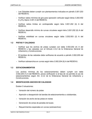 CAPITULO I.B DISEÑO GEOMETRICO 
- Las Clotoides deben cumplir con planteamientos indicados en párrafo 3.501.203 
del REDEVU. 
- Verificar radios mínimos de giro para operación vehicular según letras 3.202.402 
A y B y tópico 3.401.4 del REDEVU. 
- Verificar radios límites en contraperalte según letra 3.501.202 (4) A del 
REDEVU. 
- Verificar desarrollo mínimo de curvas circulares según letra 3.501.202 (6) A del 
REDEVU. 
- Verificar visibilidad en curvas circulares según tabla 3.202.503 (2) A del 
REDEVU. 
1.2 PISTAS Y CALZADAS 
- Verificar que los anchos de pistas cumplan con tabla 3.502.202 (4) A del 
REDEVU y las calzadas con el Artículo 2.3.2 de la Ordenanza General de 
Urbanismo y Construcciones. 
- El bombeo de las calzadas debe verificarse de acuerdo a párrafo 3.502.205 del 
REDEVU. 
- Verificar sobreanchos en curvas según letra 3.502.204 (6) A del REDEVU. 
1.3 ESTACIONAMIENTOS 
Los anchos mínimos de los estacionamientos deben cumplir con tabla 
3.502.203 (1) A del REDEVU, previa verificación si el tipo de vía permite el uso de 
estacionamientos según Art. 2.3.2 de la Ordenanza General de Urbanismo y 
Construcciones. 
1.4 MODIFICACION ANCHOS DE CALZADAS 
Existen 5 situaciones: 
- Variación del número de pistas 
- Aparición o desaparición de bandas de estacionamientos o ciclobandas. 
- Variación de ancho de las pistas en rectas 
- Generación de zonas de paradas de buses 
- Requerimientos especiales en curvas (sobreanchos) 
SERVIU METROPOLITANO I.B–3 
 