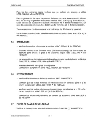 CAPITULO I.B DISEÑO GEOMETRICO 
Para los tres primeros casos, verificar que se realicen de acuerdo a tablas 
3.502.204 (1) A y B del REDEVU. 
Para la generación de zonas de paradas de buses, se debe tener un ancho mínimo 
de 2.5 a 3.0 m y se generan de acuerdo a tablas 3.502.204 (1) A y B del REDEVU. 
Estas paradas de buses deben quedar a menos de 45 m de las intersecciones. En 
caso de paraderos sin ensanches deben quedar mínimo a 20 m de la intersección. 
Transversalmente no deben superar una inclinación del 2% (hacia la calzada). 
Los sobreanchos en curvas, se deben verificar de acuerdo a tabla 3.502.204 (6) A 
del REDEVU. 
1.5 BANDEJONES 
- Verificar los anchos mínimos de acuerdo a tabla 3.502.402 A del REDEVU 
- El ancho mínimo es de 2.0 m en recta (sin interrupciones) y de 5 m en caso de 
apertura para cruces o giros a la izquierda, según letra 3.502.402 A del 
REDEVU. 
- La generación de bandejones centrales deben cumplir con lo indicado en lámina 
3.602.109 A y tablas 3.602.109 A y B del REDEVU. 
- Trazados Mínimos para giros a la Izquierda. 
Verificar que cumplan con tabla 3.602.110 (4) A del REDEVU. 
1.6 INTERSECCIONES 
- Verificar Planteamientos definidos en tópico 3.602.1 del REDEVU 
- Verificar que los radios mínimos en Intersecciones sin canalizar para V < 20 
km/hr, cumplan con tabla 3.602.102 (2) A del REDEVU. 
- Verificar que los radios mínimos en intersecciones canalizadas V > 20 km/hr, 
deben cumplir con tabla 3.602.102 (3) A del REDEVU. 
- Verificar los anchos del pavimento en ramales de acuerdo a tabla 3.602.104 A 
del REDEVU. 
1.7 PISTAS DE CAMBIO DE VELOCIDAD 
Verificar si corresponden a las indicadas en lámina 3.602.106 (1) A del REDEVU. 
SERVIU METROPOLITANO I.B–4 
 