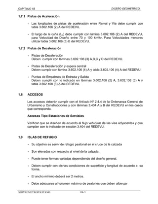 CAPITULO I.B DISEÑO GEOMETRICO 
1.7.1 Pistas de Aceleración 
- Las longitudes de pistas de aceleración entre Ramal y Vía debe cumplir con 
tabla 3.602.106 (2) A del REDEVU. 
- El largo de la cuña (Lc) debe cumplir con lámina 3.602.106 (2) A del REDEVU, 
para Velocidad de Diseño entre 70 y 100 km/hr. Para Velocidades menores 
utilizar tabla 3.602.106 (3) B del REDEVU. 
1.7.2 Pistas de Deceleración 
- Pistas de Deceleración 
Deben cumplir con láminas 3.602.106 (3) A,B,C y D del REDEVU. 
- Pistas de Deceleración y espera central 
Deben cumplir con lámina 3.602.106 (4) A y tabla 3.602.106 (4) A del REDEVU. 
- Puntas de Empalmes de Entrada y Salida 
Deben cumplir con lo indicado en láminas 3.602.108 (2) A, 3.602.108 (3) A y 
tabla 3.602.108 (3) A del REDEVU. 
1.8 ACCESOS 
Los accesos deberán cumplir con el Artículo Nº 2.4.4 de la Ordenanza General de 
Urbanismo y Construcciones y con láminas 3.404 A y B del REDEVU en los casos 
que corresponda. 
Accesos Tipo Estaciones de Servicios 
Verificar que se diseñen de acuerdo al flujo vehicular de las vías adyacentes y que 
cumplan con lo indicado en sección 3.404 del REDEVU. 
1.9 ISLAS DE REFUGIO 
- Su objetivo es servir de refugio peatonal en el cruce de la calzada 
- Son elevadas con respecto al nivel de la calzada. 
- Puede tener formas variadas dependiendo del diseño general. 
- Deben cumplir con ciertas condiciones de superficie y longitud de acuerdo a su 
forma. 
- El ancho mínimo deberá ser 2 metros. 
- Debe adecuarse al volumen máximo de peatones que deben albergar 
SERVIU METROPOLITANO I.B–5 
 