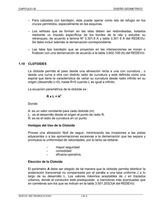 CAPITULO I.B DISEÑO GEOMETRICO 
- Para calzadas con bandejón, éste puede operar como isla de refugio en los 
cruces permitidos, especialmente en las esquinas. 
- Los vértices que se forman en las islas deben ser redondeadas, tratados 
mediante un trazado específicos de los bordes de la isla y estudiar su 
retranqueo, de acuerdo a lámina Nº 3.301.6 A y tabla 3.301 6 A del REDEVU. 
Se debe incluir además la demarcación correspondiente. 
- Las Islas tipo bandejón que se proyectan en las intersecciones se inician o 
finalizan con una demarcación de acuerdo a la tabla 3.602.109 (A) del REDEVU. 
1.10 CLOTOIDES 
La clotoide permite el paso desde una alineación recta a una con curvatura , o 
desde una curva a otra con distinto radio de curvatura y está definida como una 
espiral que tiene la característica de variar su curvatura desde radio infinito en su 
origen (desarrollo L=0), hasta R=0 cuando L es igual a infinito. 
La ecuación paramétrica de la clotoide es : 
R x L = A2 
Donde: 
A: es un valor constante para cada clotoide (m) 
L: es el desarrollo desde el origen al punto de radio R. 
R: es es el radio de curvatura en un punto 
Ventajas del Uso de la Clotoide 
Provee una alineación fácil de seguir, minimizando las invasiones a las pistas 
adyacentes o a las aproximaciones excesivas a la demarcación que las separa y 
promueve la uniformidad de velocidades, por lo tanto se obtiene: 
- mayor seguridad 
- comodidad 
- eficacia operativa. 
Elección de la Clotoide 
El parámetro A debe ser elegido de tal manera que la clotoide permita distribuir la 
aceleración transversal no compensada por el peralte a una tasa uniforme J a lo 
largo de su desarrollo L. Los valores máximos aceptables de J en trazados 
urbanos, donde el conductor está predispuesto a maniobras más acentuadas que 
en carreteras son los que se indican en la tabla 3.501.203(3)A del REDEVU. 
SERVIU METROPOLITANO I.B–6 
 