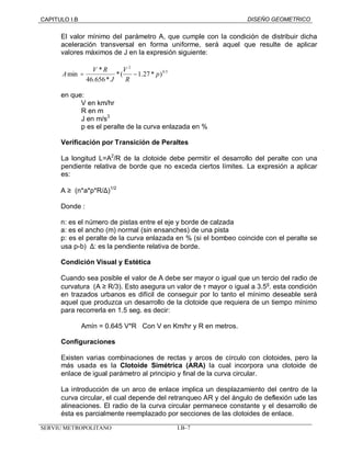 CAPITULO I.B DISEÑO GEOMETRICO 
El valor mínimo del parámetro A, que cumple con la condición de distribuir dicha 
aceleración transversal en forma uniforme, será aquel que resulte de aplicar 
valores máximos de J en la expresión siguiente: 
0.5 
2 
A = V R V 
- 
min * p 
*( 1.27 * ) 
46.656* 
R 
J 
en que: 
V en km/hr 
R en m 
J en m/s3 
p es el peralte de la curva enlazada en % 
Verificación por Transición de Peraltes 
La longitud L=A2/R de la clotoide debe permitir el desarrollo del peralte con una 
pendiente relativa de borde que no exceda ciertos límites. La expresión a aplicar 
es: 
A ³ (n*a*p*R/D)1/2 
Donde : 
n: es el número de pistas entre el eje y borde de calzada 
a: es el ancho (m) normal (sin ensanches) de una pista 
p: es el peralte de la curva enlazada en % (si el bombeo coincide con el peralte se 
usa p-b) D: es la pendiente relativa de borde. 
Condición Visual y Estética 
Cuando sea posible el valor de A debe ser mayor o igual que un tercio del radio de 
curvatura (A ³ R/3). Esto asegura un valor de t mayor o igual a 3.5g. esta condición 
en trazados urbanos es difícil de conseguir por lo tanto el mínimo deseable será 
aquel que produzca un desarrollo de la clotoide que requiera de un tiempo mínimo 
para recorrerla en 1.5 seg. es decir: 
Amín = 0.645 V*R Con V en Km/hr y R en metros. 
Configuraciones 
Existen varias combinaciones de rectas y arcos de círculo con clotoides, pero la 
más usada es la Clotoide Simétrica (ARA) la cual incorpora una clotoide de 
enlace de igual parámetro al principio y final de la curva circular. 
La introducción de un arco de enlace implica un desplazamiento del centro de la 
curva circular, el cual depende del retranqueo AR y del ángulo de deflexión wde las 
alineaciones. El radio de la curva circular permanece constante y el desarrollo de 
ésta es parcialmente reemplazado por secciones de las clotoides de enlace. 
SERVIU METROPOLITANO I.B–7 
 