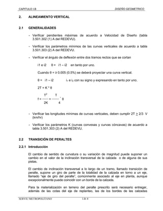 CAPITULO I.B DISEÑO GEOMETRICO 
2. ALINEAMIENTO VERTICAL 
2.1 GENERALIDADES 
- Verificar pendientes máximas de acuerdo a Velocidad de Diseño (tabla 
3.501.302 (1) A del REDEVU). 
- Verificar los parámetros mínimos de las curvas verticales de acuerdo a tabla 
3.501.303 (2) A del REDEVU. 
- Verificar el ángulo de deflexión entre dos tramos rectos que se cortan 
i1 e i2 Þ q = ½i1 – i2 ½ en tanto por uno. 
Cuando q = ³ 0.005 (0.5%) se deberá proyectar una curva vertical. 
q = ½i1 – i2 ½ i1 
e i2 con su signo y expresando en tanto por uno. 
2T = K * q 
T2 T 
f = _____ = ______ * q 
2K 4 
- Verificar las longitudes mínimas de curvas verticales, deben cumplir 2T > 2/3 V 
(km/hr) 
- Verificar los parámetros K (curvas convexas y curvas cóncavas) de acuerdo a 
tabla 3.501.303 (2) A del REDEVU. 
2.2 TRANSICIÓN DE PERALTES 
2.2.1 Introducción 
El cambio de sentido de curvatura o su variación de magnitud puede suponer un 
cambio en el valor de la inclinación transversal de la calzada o de alguna de sus 
pistas. 
El cambio de inclinación transversal a lo largo de un tramo, llamado transición de 
peralte, supone un giro de parte de la totalidad de la calzada en torno a un eje, 
llamado “eje de giro del peralte”, comúnmente asociado al eje en planta, aunque 
excepcionalmente puede coincidir con un borde de la calzada. 
Para la materialización en terreno del peralte prescrito será necesario entregar, 
además de las cotas del eje de replanteo, las de los bordes de las calzadas 
SERVIU METROPOLITANO I.B–8 
 