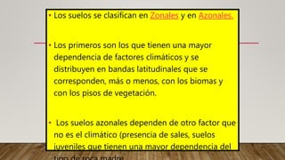• Los suelos se clasifican en Zonales y en Azonales.
• Los primeros son los que tienen una mayor
dependencia de factores climáticos y se
distribuyen en bandas latitudinales que se
corresponden, más o menos, con los biomas y
con los pisos de vegetación.
• Los suelos azonales dependen de otro factor que
no es el climático (presencia de sales, suelos
juveniles que tienen una mayor dependencia del
 