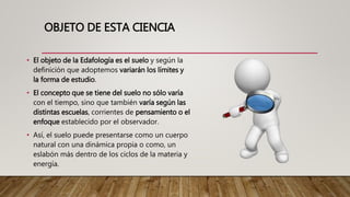OBJETO DE ESTA CIENCIA
• El objeto de la Edafología es el suelo y según la
definición que adoptemos variarán los límites y
la forma de estudio.
• El concepto que se tiene del suelo no sólo varía
con el tiempo, sino que también varía según las
distintas escuelas, corrientes de pensamiento o el
enfoque establecido por el observador.
• Así, el suelo puede presentarse como un cuerpo
natural con una dinámica propia o como, un
eslabón más dentro de los ciclos de la materia y
energía.
 