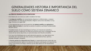 GENERALIDADES HISTORIA E IMPORTANCIA DEL
SUELO COMO SISTEMA DINAMICO
• HISTORIA DEL DESARROLLO DE LA EDAFOLOGIA
• En la historia de una ciencia se suelen considerar tres fases.
• 1. La etapa pre-científica, con conocimientos dispersos no diferenciados, y, siempre
entremezclados con ideas de tipo filosófico-religioso acerca de la naturaleza. Es muy
larga. Termina en el siglo XVIII.
• 2. Una segunda fase ocurre tras la aparición del método científico y su aplicación al
propio objeto de interés. En esta fase se asientan los pilares o principios fundamentales
de dicha ciencia.
• El establecimiento de esta metodología en la Física y la invención de utensilios y
aparatos permitió su aplicación al campo de la Química que inició su despegue de esta
manera de las teorías alquimistas, en parte derivadas de la filosofía aristotélica.
• En el caso de la Edafología esto es particularmente aparente y sus ideas básicas han
necesitado de la aportación de otras ciencias, principalmente la Física, Química,
Geología, Biología y Geografía.
• 3. El tercer período es el desarrollo de la Ciencia ya, independientemente, desarrollo que
es extraordinariamente rápido en la obtención de datos y está basado en la aparición de
nuevos instrumentos de trabajo, mientras que las ideas básicas se ven escasamente
modificadas
 