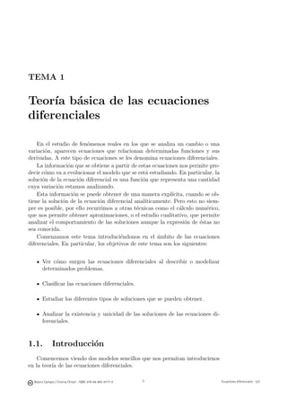 Beatriz Campos / Cristina Chiralt - ISBN: 978-84-693-9777-0 Ecuaciones diferenciales - UJI
TEMA 1
Teor´ıa b´asica de las ecuaciones
diferenciales
En el estudio de fen´omenos reales en los que se analiza un cambio o una
variaci´on, aparecen ecuaciones que relacionan determinadas funciones y sus
derivadas. A este tipo de ecuaciones se les denomina ecuaciones diferenciales.
La informaci´on que se obtiene a partir de estas ecuaciones nos permite pre-
decir c´omo va a evolucionar el modelo que se est´a estudiando. En particular, la
soluci´on de la ecuaci´on diferencial es una funci´on que representa una cantidad
cuya variaci´on estamos analizando.
Esta informaci´on se puede obtener de una manera expl´ıcita, cuando se ob-
tiene la soluci´on de la ecuaci´on diferencial anal´ıticamente. Pero esto no siem-
pre es posible, por ello recurrimos a otras t´ecnicas como el c´alculo num´erico,
que nos permite obtener aproximaciones, o el estudio cualitativo, que permite
analizar el comportamiento de las soluciones aunque la expresi´on de ´estas no
sea conocida.
Comenzamos este tema introduci´endonos en el ´ambito de las ecuaciones
diferenciales. En particular, los objetivos de este tema son los siguientes:
Ver c´omo surgen las ecuaciones diferenciales al describir o modelizar
determinados problemas.
Clasiﬁcar las ecuaciones diferenciales.
Estudiar los diferentes tipos de soluciones que se pueden obtener.
Analizar la existencia y unicidad de las soluciones de las ecuaciones di-
ferenciales.
1.1. Introducci´on
Comencemos viendo dos modelos sencillos que nos permitan introducirnos
en la teor´ıa de las ecuaciones diferenciales.
B. Campos/C. Chiralt
5
c UJI
 