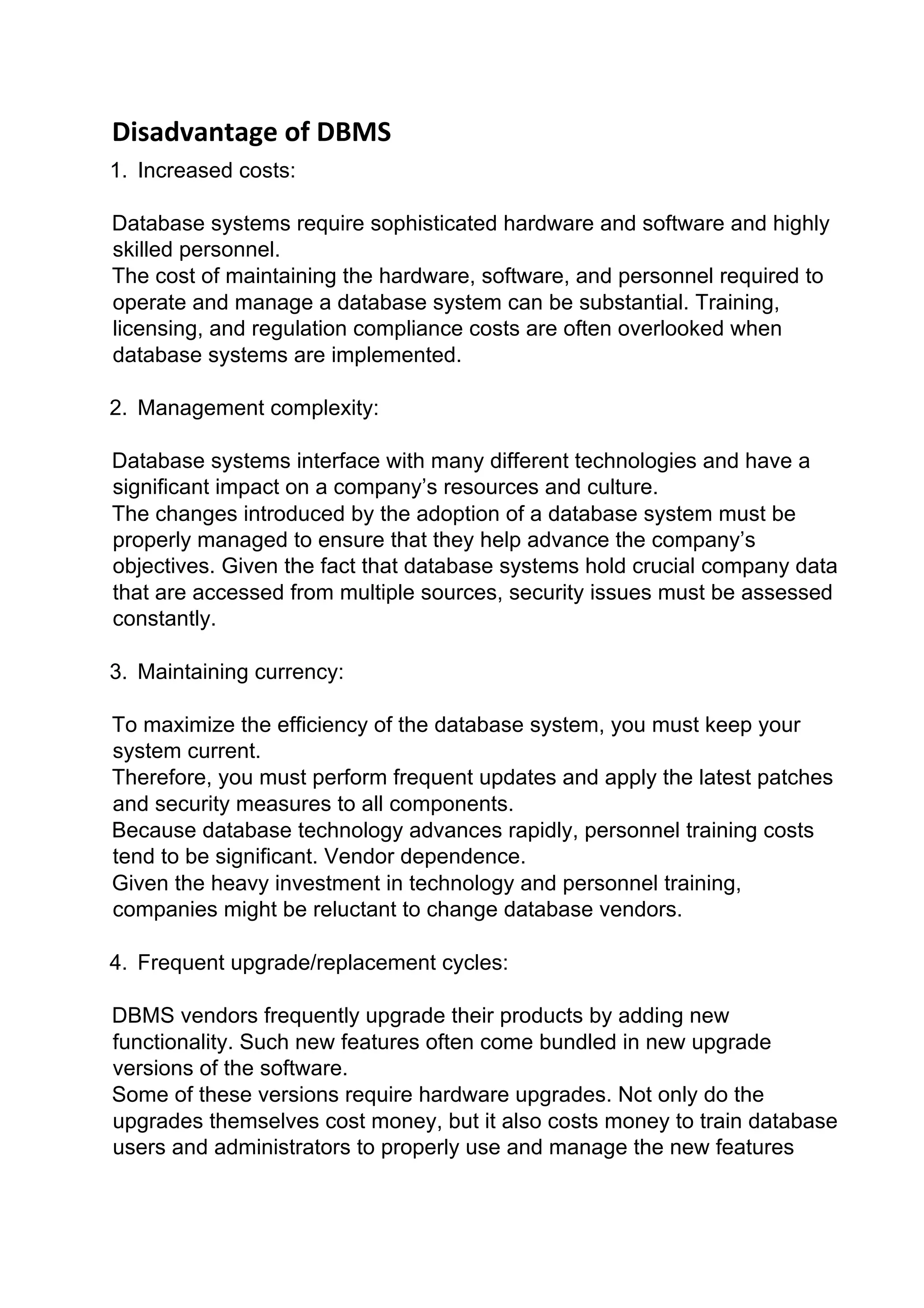 Disadvantage of DBMS
1. Increased costs:
Database systems require sophisticated hardware and software and highly
skilled personnel.
The cost of maintaining the hardware, software, and personnel required to
operate and manage a database system can be substantial. Training,
licensing, and regulation compliance costs are often overlooked when
database systems are implemented.
2. Management complexity:
Database systems interface with many different technologies and have a
significant impact on a company’s resources and culture.
The changes introduced by the adoption of a database system must be
properly managed to ensure that they help advance the company’s
objectives. Given the fact that database systems hold crucial company data
that are accessed from multiple sources, security issues must be assessed
constantly.
3. Maintaining currency:
To maximize the efficiency of the database system, you must keep your
system current.
Therefore, you must perform frequent updates and apply the latest patches
and security measures to all components.
Because database technology advances rapidly, personnel training costs
tend to be significant. Vendor dependence.
Given the heavy investment in technology and personnel training,
companies might be reluctant to change database vendors.
4. Frequent upgrade/replacement cycles:
DBMS vendors frequently upgrade their products by adding new
functionality. Such new features often come bundled in new upgrade
versions of the software.
Some of these versions require hardware upgrades. Not only do the
upgrades themselves cost money, but it also costs money to train database
users and administrators to properly use and manage the new features
 