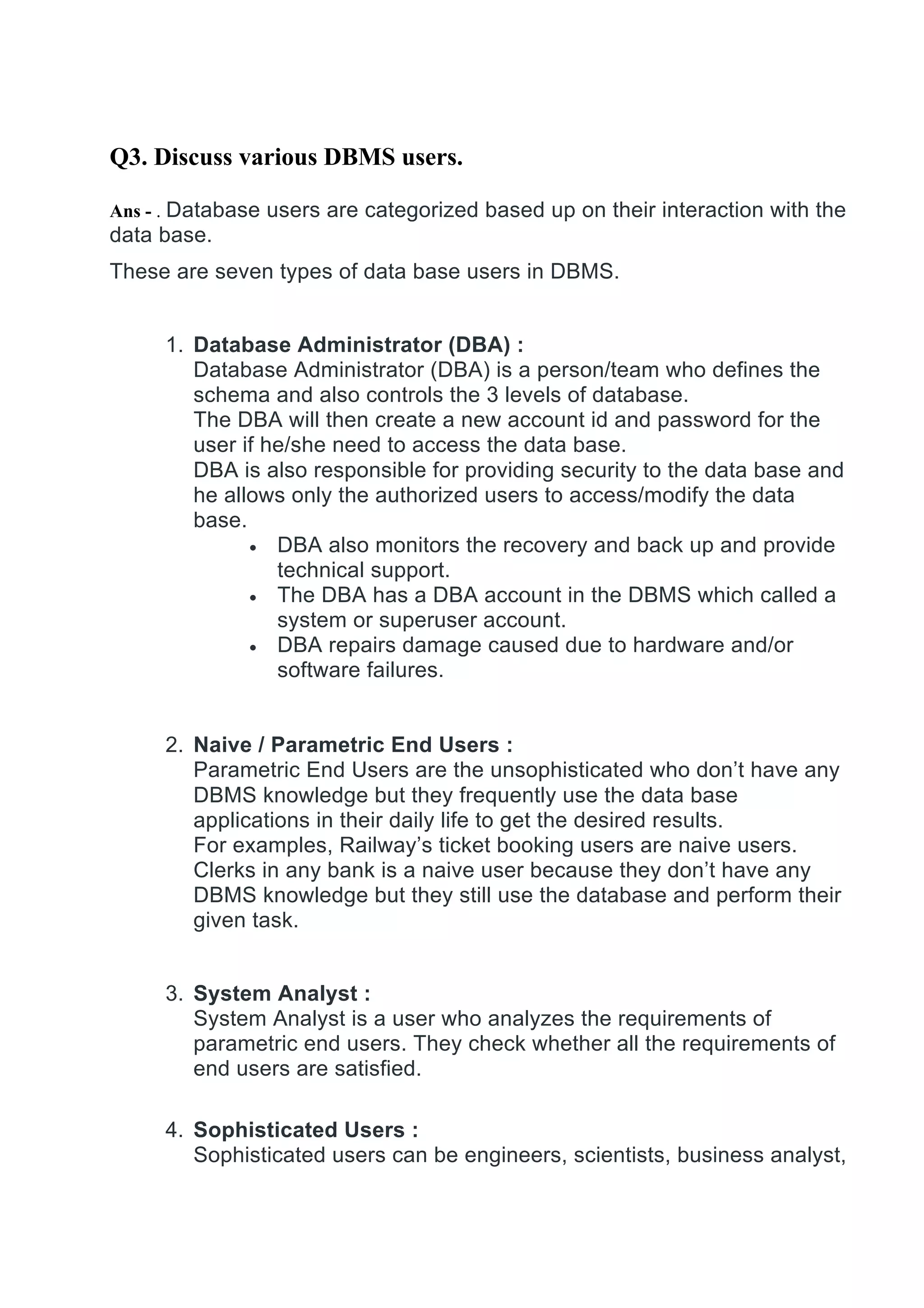 Q3. Discuss various DBMS users.
Ans - . Database users are categorized based up on their interaction with the
data base.
These are seven types of data base users in DBMS.
1. Database Administrator (DBA) :
Database Administrator (DBA) is a person/team who defines the
schema and also controls the 3 levels of database.
The DBA will then create a new account id and password for the
user if he/she need to access the data base.
DBA is also responsible for providing security to the data base and
he allows only the authorized users to access/modify the data
base.
• DBA also monitors the recovery and back up and provide
technical support.
• The DBA has a DBA account in the DBMS which called a
system or superuser account.
• DBA repairs damage caused due to hardware and/or
software failures.
2. Naive / Parametric End Users :
Parametric End Users are the unsophisticated who don’t have any
DBMS knowledge but they frequently use the data base
applications in their daily life to get the desired results.
For examples, Railway’s ticket booking users are naive users.
Clerks in any bank is a naive user because they don’t have any
DBMS knowledge but they still use the database and perform their
given task.
3. System Analyst :
System Analyst is a user who analyzes the requirements of
parametric end users. They check whether all the requirements of
end users are satisfied.
4. Sophisticated Users :
Sophisticated users can be engineers, scientists, business analyst,
 