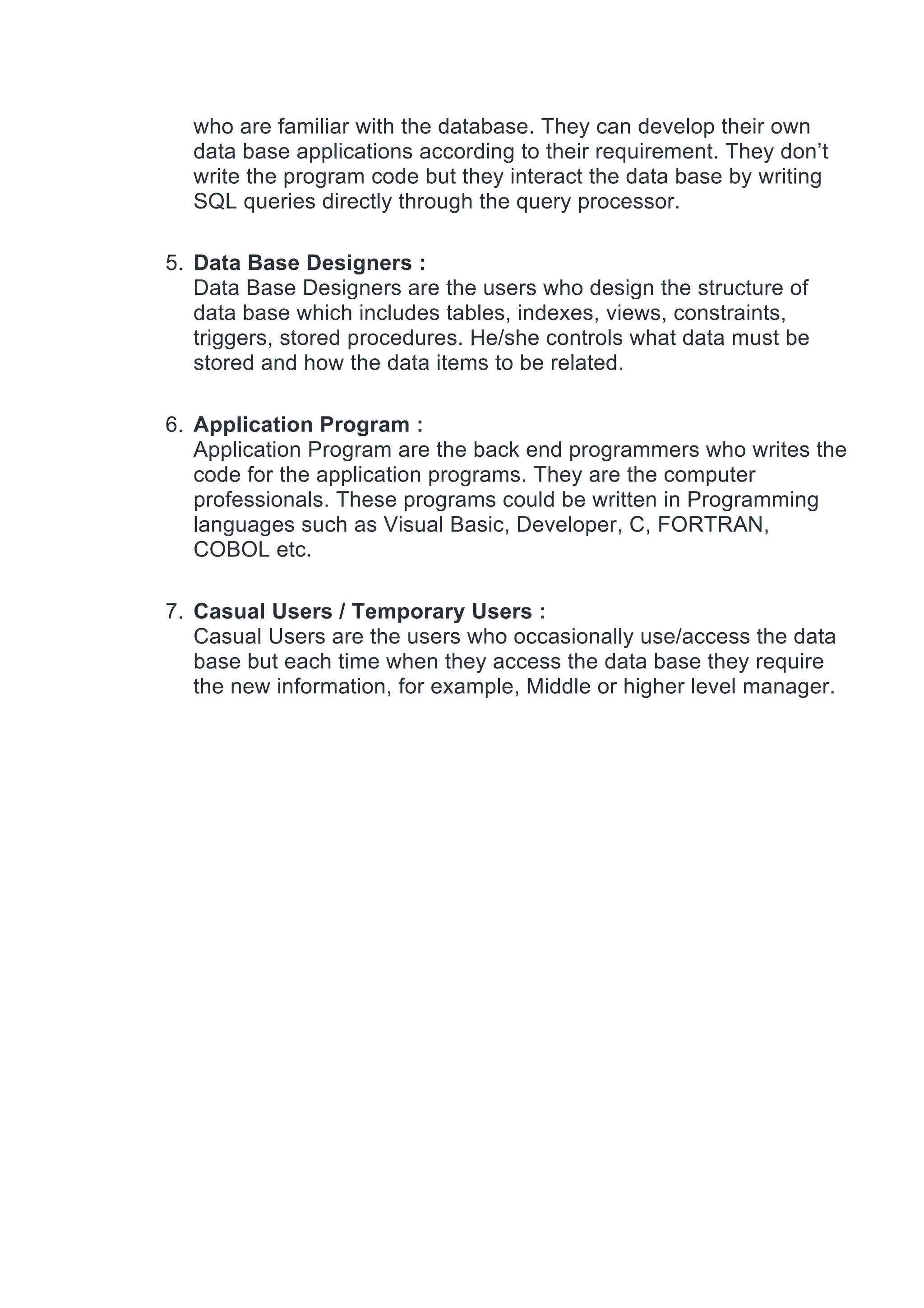 who are familiar with the database. They can develop their own
data base applications according to their requirement. They don’t
write the program code but they interact the data base by writing
SQL queries directly through the query processor.
5. Data Base Designers :
Data Base Designers are the users who design the structure of
data base which includes tables, indexes, views, constraints,
triggers, stored procedures. He/she controls what data must be
stored and how the data items to be related.
6. Application Program :
Application Program are the back end programmers who writes the
code for the application programs. They are the computer
professionals. These programs could be written in Programming
languages such as Visual Basic, Developer, C, FORTRAN,
COBOL etc.
7. Casual Users / Temporary Users :
Casual Users are the users who occasionally use/access the data
base but each time when they access the data base they require
the new information, for example, Middle or higher level manager.
 