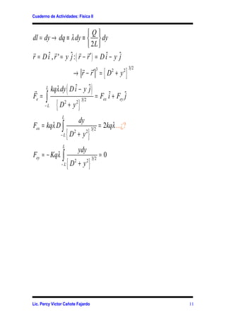 Cuaderno de Actividades: Física II


                             Q
dl = dy → dq ≡ λ dy ≡   dy
                              2L 
r          r             r r
r = D iˆ , r ' = y ˆ : ( r − r ′ ) = D iˆ − y ˆ
                   j                          j
                           r r3
                                                           {             }
                                                                             32
                     → r − r′ = D2 + y 2

r      L
                        (
            kqλ dy D iˆ − y ˆ
                            j                       )=F
Fe =   ∫                                                        iˆ + Fey ˆ
                                                                         j
              {D                   }
                                       32                  ex
       −L
                    2
                            + y2
                L
                                   dy
Fex = kqλ D ∫                                            = 2kqλ ...¿?
                     {D                     }
                                                    32
                −L
                              2
                                  +y    2


                 L
                                   ydy
Fey = − Kqλ ∫                                            =0
                        {D                      }
                                                    32
                −L
                              2
                                   +y       2




Lic. Percy Víctor Cañote Fajardo                                                  11
 